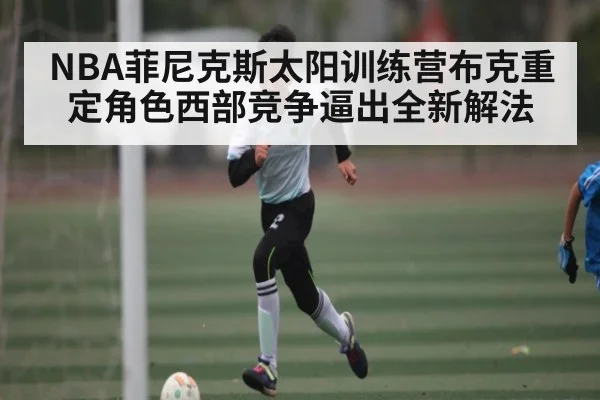 NBA菲尼克斯太阳训练营布克重定角色西部竞争逼出全新解法